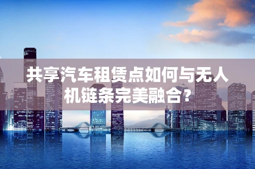 共享汽车租赁点如何与无人机链条完美融合？