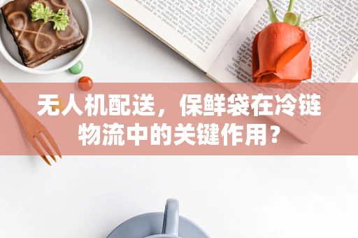 无人机配送，保鲜袋在冷链物流中的关键作用？