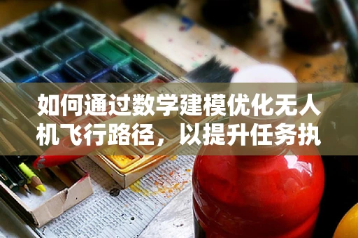 如何通过数学建模优化无人机飞行路径，以提升任务执行效率？
