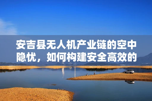 安吉县无人机产业链的空中隐忧，如何构建安全高效的飞行监管体系？
