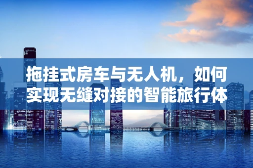 拖挂式房车与无人机，如何实现无缝对接的智能旅行体验？