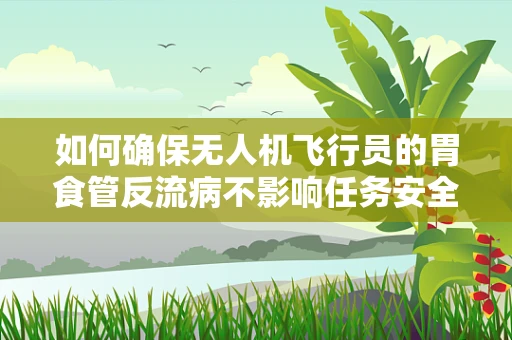 如何确保无人机飞行员的胃食管反流病不影响任务安全？