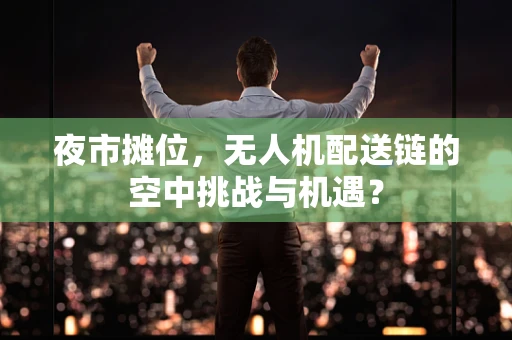夜市摊位，无人机配送链的空中挑战与机遇？