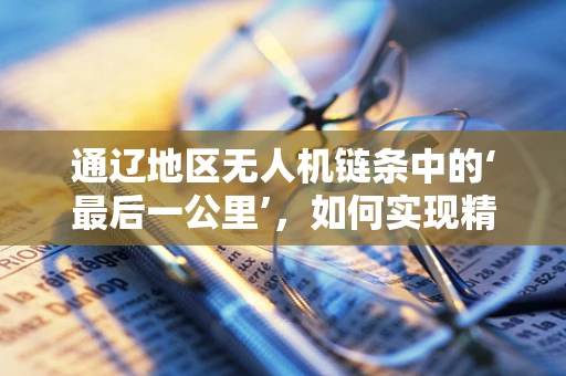 通辽地区无人机链条中的‘最后一公里’，如何实现精准物流配送的挑战与对策？
