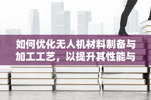 如何优化无人机材料制备与加工工艺，以提升其性能与耐用性？