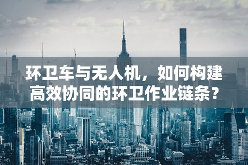 环卫车与无人机，如何构建高效协同的环卫作业链条？