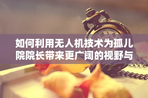 如何利用无人机技术为孤儿院院长带来更广阔的视野与资源？