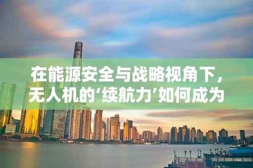 在能源安全与战略视角下，无人机的‘续航力’如何成为关键？