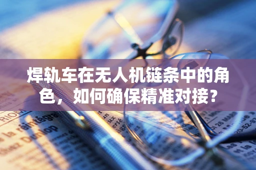 焊轨车在无人机链条中的角色，如何确保精准对接？