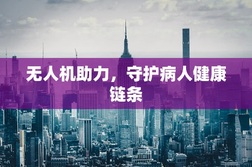 无人机助力，守护病人健康链条