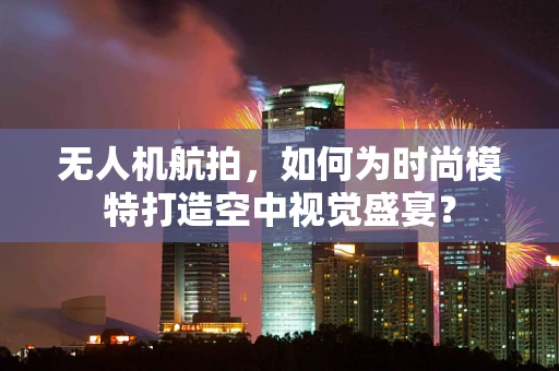 无人机航拍，如何为时尚模特打造空中视觉盛宴？