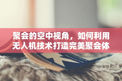 聚会的空中视角，如何利用无人机技术打造完美聚会体验？