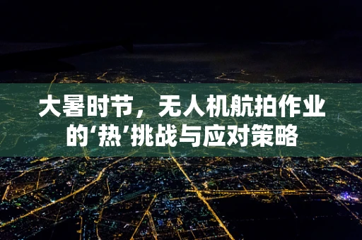 大暑时节，无人机航拍作业的‘热’挑战与应对策略