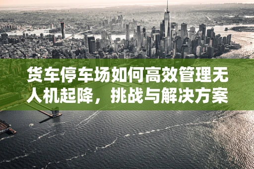 货车停车场如何高效管理无人机起降，挑战与解决方案？