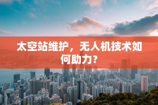 太空站维护，无人机技术如何助力？