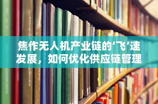 焦作无人机产业链的‘飞’速发展，如何优化供应链管理以提升效率？