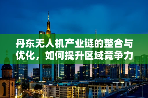 丹东无人机产业链的整合与优化，如何提升区域竞争力？