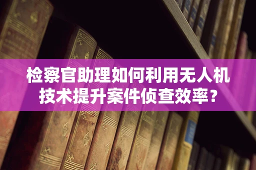 检察官助理如何利用无人机技术提升案件侦查效率？
