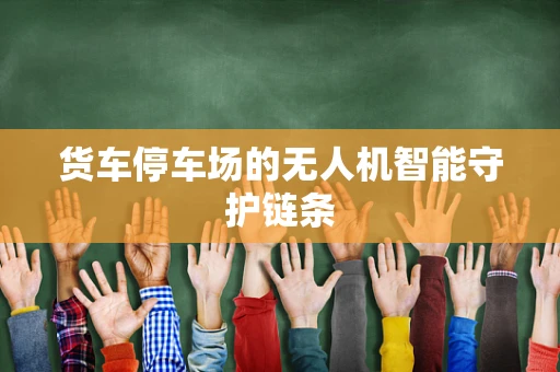 货车停车场的无人机智能守护链条