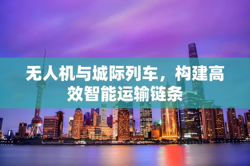 无人机与城际列车，构建高效智能运输链条