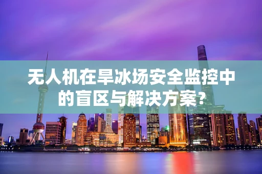 无人机在旱冰场安全监控中的盲区与解决方案？