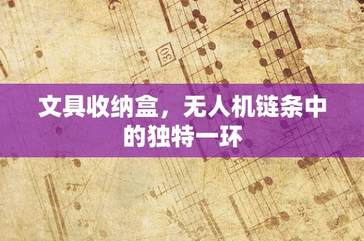 文具收纳盒，无人机链条中的独特一环