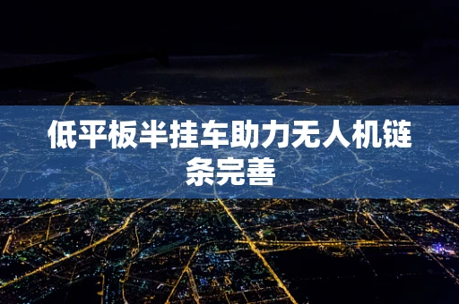 低平板半挂车助力无人机链条完善