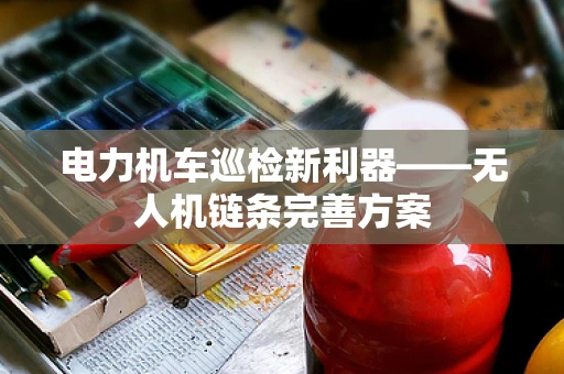 电力机车巡检新利器——无人机链条完善方案