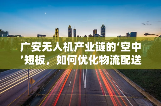 广安无人机产业链的‘空中’短板，如何优化物流配送的最后一公里？