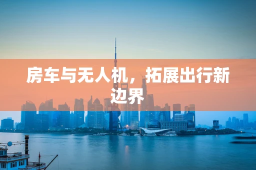 房车与无人机，拓展出行新边界