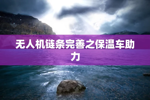 无人机链条完善之保温车助力