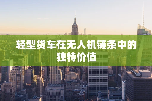 轻型货车在无人机链条中的独特价值