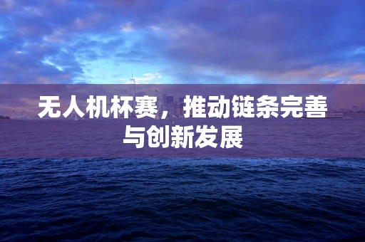 无人机杯赛，推动链条完善与创新发展