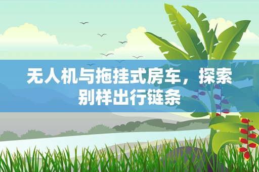 无人机与拖挂式房车，探索别样出行链条