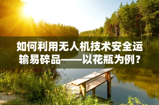 如何利用无人机技术安全运输易碎品——以花瓶为例？