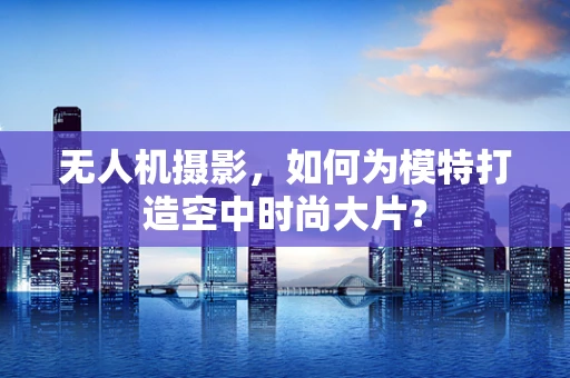 无人机摄影，如何为模特打造空中时尚大片？