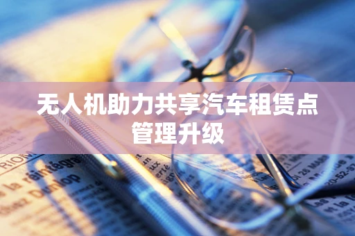 无人机助力共享汽车租赁点管理升级