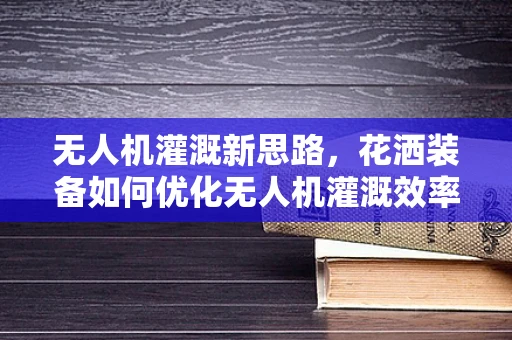 无人机灌溉新思路，花洒装备如何优化无人机灌溉效率？