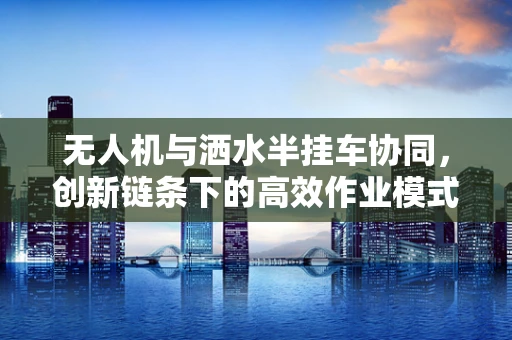 无人机与洒水半挂车协同，创新链条下的高效作业模式
