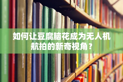 如何让豆腐脑花成为无人机航拍的新奇视角？