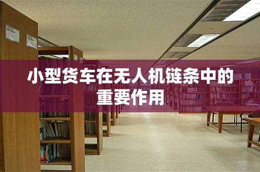 小型货车在无人机链条中的重要作用