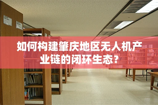 如何构建肇庆地区无人机产业链的闭环生态？