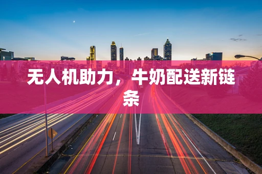 无人机助力，牛奶配送新链条