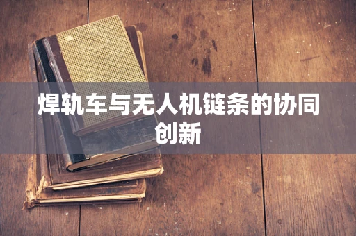 焊轨车与无人机链条的协同创新
