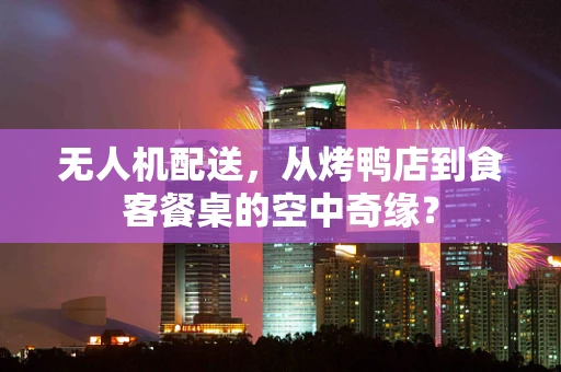 无人机配送，从烤鸭店到食客餐桌的空中奇缘？
