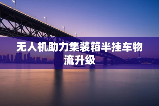 无人机助力集装箱半挂车物流升级