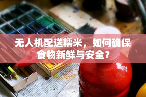 无人机配送糯米，如何确保食物新鲜与安全？