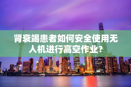 肾衰竭患者如何安全使用无人机进行高空作业？