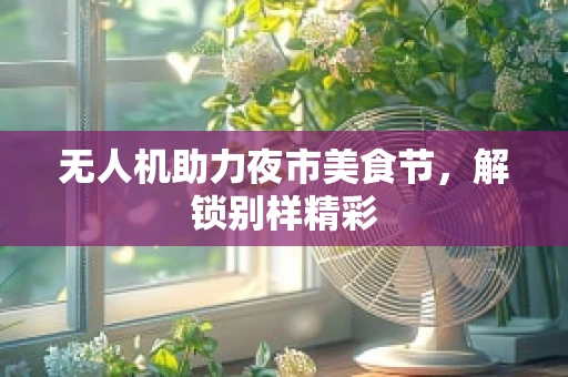 无人机助力夜市美食节，解锁别样精彩