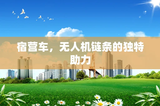 宿营车，无人机链条的独特助力